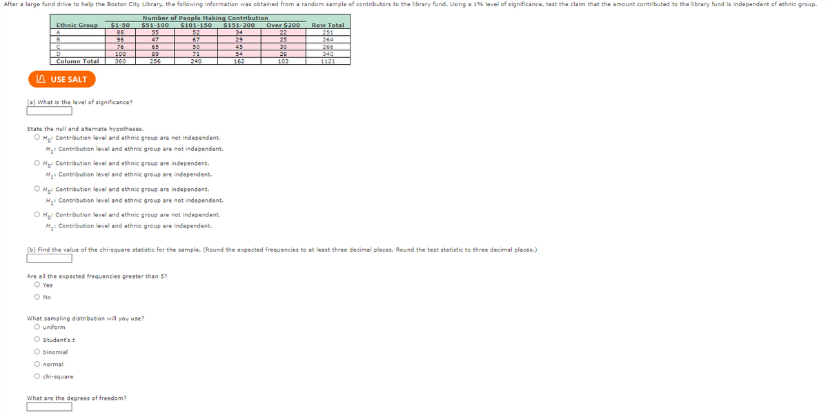 After a large fund drive to help the Boston City Library, the following information was obtained from a random sample of contributors to the library fund. Using a 1% level of significance, test the claim that the amount contributed to the library fund is independent of ethnic group.
Number of People Making Contribution
$51-100
55
47
65
89
256
Ethnic Group
A
B
с
D
Column Total
USE SALT
$1-50
88
96
76
100
360
(a) What is the level of significance?
State the null and alternate hypotheses.
O Ho: Contribution level and ethnic group are not independent.
H₁: Contribution level and ethnic group are not independent.
$101-150 $151-200 Over $200
52
67
O Ho: Contribution level and ethnic group are independent.
H₁: Contribution level and ethnic group are independent.
50
71
240
O Ho: Contribution level and ethnic group are independent.
H₁: Contribution level and ethnic group are not independent.
O Ho: Contribution level and ethnic group are not independent.
H₁: Contribution level and ethnic group are independent.
Are all the expected frequencies greater than 5?
O Yes
O No
What sampling distribution will you use?
O uniform
O Student's t
O binomial
O normal
O chi-square
What are the degrees of freedom?
34
29
45
54
162
22
25
30
(b) Find the value of the chi-square statistic for the sample. (Round the expected frequencies to at least three decimal places. Round the test statistic to three decimal places.)
26
103
Row Total
251
264
266
340
1121