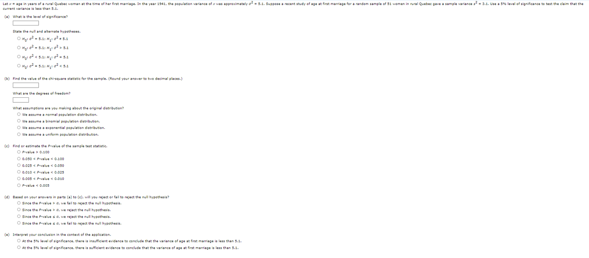 Let x = age in years of a rural Quebec woman at the time of her first marriage. In the year 1941, the population variance of x was approximately 2 = 5.1. Suppose a recent study of age at first marriage for a random sample of 51 women in rural Quebec gave a sample variance s² = 3.1. Use a 5% level of significance to test the claim that the
current variance is less than 5.1.
(a) What is the level of significance?
State the null and alternate hypotheses.
O Ho: 0² = 5.1; H₁: 0² # 5.1
O Ho: 0² = 5.1: H₁: 0² > 5.1
O Ho: 0² < 5.1; H₂:0² = 5.1
O Ho: 0² = 5.1; H₁:0² < 5.1
(b) Find the value of the chi-square statistic for the sample. (Round your answer to two decimal places.)
What are the degrees of freedom?
What assumptions are you making about the original distribution?
O We assume a normal population distribution.
O We assume a binomial population distribution.
O We assume a exponential population distribution.
O We assume a uniform population distribution.
(c) Find or estimate the P-value of the sample test statistic.
OP-value > 0.100
O 0.050 < P-value < 0.100
O 0.025 < P-value < 0.050
O 0.010 < P-value < 0.025
O 0.005 < P-value < 0.010
OP-value < 0.005
(d) Based on your answers in parts (a) to (c), will you reject or fail to reject the null hypothesis?
O Since the P-value > a, we fail to reject the null hypothesis.
O Since the P-value > a, we reject the null hypothesis.
O Since the P-value ≤ a, we reject the null hypothesis.
O Since the P-value ≤ a, we fail to reject the null hypothesis.
(e) Interpret your conclusion in the context of the application.
O At the 5% level of significance, there is insufficient evidence to conclude that the variance of age at first marriage is less than 5.1.
O At the 5% level of significance, there is sufficient evidence to conclude that the variance of age at first marriage is less than 5.1.