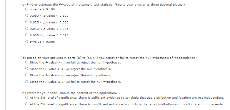 (c) Find or estimate the P-value of the sample test statistic. (Round your answer to three decimal places.)
O p-value > 0.100
O 0.050 < p-value < 0.100
0.025 < p-value < 0.050
0.010 < p-value < 0.025
O 0.005 < p-value < 0.010
O p-value < 0.005
(d) Based on your answers in parts (a) to (c), will you reject or fail to reject the null hypothesis of independence?
Since the P-value > a, we fail to reject the null hypothesis.
Since the P-value > a, we reject the null hypothesis.
Since the P-value ≤ a, we reject the null hypothesis.
Since the P-values a, we fail to reject the null hypothesis.
(e) Interpret your conclusion in the context of the application.
O At the 5% level of significance, there is sufficient evidence to conclude that age distribution and location are not independent.
O At the 5% level of significance, there is insufficient evidence to conclude that age distribution and location are not independent.