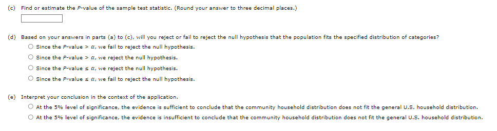 (c) Find or estimate the P-value of the sample test statistic. (Round your answer to three decimal places.)
(d) Based on your answers in parts (a) to (c), will you reject or fail to reject the null hypothesis that the population fits the specified distribution of categories?
O Since the P-value > a, we fail to reject the null hypothesis.
O Since the P-value > a, we reject the null hypothesis.
O Since the P-value sa, we reject the null hypothesis.
O Since the P-values a, we fail to reject the null hypothesis.
(e) Interpret your conclusion in the context of the application.
O At the 5% level of significance, the evidence is sufficient to conclude that the community household distribution does not fit the general U.S. household distribution.
O At the 5% level of significance, the evidence is insufficient to conclude that the community household distribution does not fit the general U.S. household distribution.