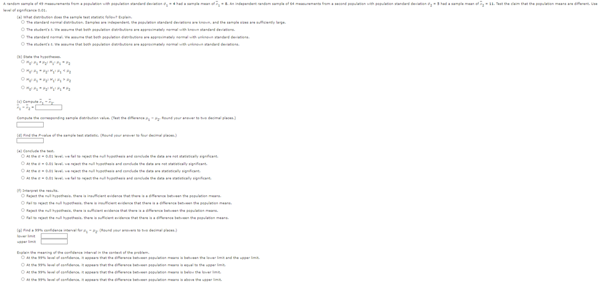 A random sample of 49 measurements from a population with population standard deviation ₁ = 4 had a sample mean of x₁ = 8. An independent random sample of 64 measurements from a second population with population standard deviation ₂ = 5 had a sample mean of x₂ = 11. Test the claim that the population means are different. Use
level of significance 0.01.
(a) What distribution does the sample test statistic follow? Explain.
O The standard normal distribution. Samples are independent, the population standard deviations are known, and the sample sizes are sufficiently large.
O The student's t. We assume that both population distributions are approximately normal with known standard deviations.
O The standard normal. We assume that both population distributions are approximately normal with unknown standard deviations.
O The student's t. We assume that both population distributions are approximately normal with unknown standard deviations.
(b) State the hypotheses.
O Ho: My
H₂i Hyż My = H₂
O Hoi H₂ = H₂i Hqi Hy <H₂
O Ho: M₁ = H₂i Hqi My > H₂
O Ho: M₁ = H₂i Hqi My # H₂
(c) Compute x₁ - x₂.
x₁ - x₂ =
Compute the corresponding sample distribution value. (Test the difference M₁-M₂. Round your answer to two decimal places.)
(d) Find the P-value of the sample test statistic. (Round your answer to four decimal places.)
(e) Conclude the test.
O At the α = 0.01 level, we fail to reject the null hypothesis and conclude the data are not statistically significant.
O At the α = 0.01 level, we reject the null hypothesis and conclude the data are not statistically significant.
O At the α = 0.01 level, we reject the null hypothesis and conclude the data are statistically significant.
O At the α = 0.01 level, we fail to reject the null hypothesis and conclude the data are statistically significant.
(f) Interpret the results.
O Reject the null hypothesis, there is insufficient evidence that there is a difference between the population means.
O Fail to reject the null hypothesis, there is insufficient evidence that there is a difference between the population means.
O Reject the null hypothesis, there is sufficient evidence that there is a difference between the population means.
O Fail to reject the null hypothesis, there is sufficient evidence that there is a difference between the population means.
(g) Find a 99% confidence interval for ₁-₂. (Round your answers to two decimal places.)
lower limit
upper limit
Explain the meaning of the confidence interval in the context of the problem.
O At the 99% level of confidence, it appears that the difference between population means is between the lower limit and the upper limit.
O At the 99% level of confidence, it appears that the difference between population means is equal to the upper limit.
O At the 99% level of confidence, it appears that the difference between population means is below the lower limit.
O At the 99% level of confidence, it appears that the difference between population means is above the upper limit.