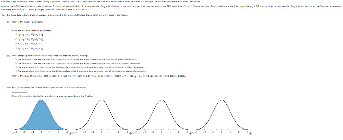 REM (rapid eye movement) sleep is sleep during which most dreams occur. Each night a person has both REM and non-REM sleep. However, it is thought that children have more REM sleep than adults.+
Assume that REM sleep time is normally distributed for both children and adults. A random sample of n₁ = 11 children (9 years old) showed that they had an average REM sleep time of x₁ = 2.7 hours per night. From previous studies, it is known that ₁ = 0.6 hour. Another random sample of n₂ = 11 adults showed that they had an average
REM sleep time of x₂ = 2.0 hours per night. Previous studies show that σ₂ = 0.7 hour.
(a) Do these data indicate that, on average, children tend to have more REM sleep than adults? Use a 1% level of significance.
(0) What is the level of significance?
State the null and alternate hypotheses.
O Hoi Hy <H₂i H₁ H₂ = H₂
O Ho: M₁ = M₂³ H₁² H₁ # H₂
O Ho H₁
H₂ H ₂: My <H₂
Hoi H₁
H₂i Hqi Hy > M₂
(ii) What sampling distribution will you use? What assumptions are you making?
O The Student's t. We assume that both population distributions are approximately normal with known standard deviations.
O The Student's t. We assume that both population distributions are approximately normal with unknown standard deviations.
O The standard normal. We assume that both population distributions are approximately normal with known standard deviations.
O The standard normal. We assume that both population distributions are approximately normal with unknown standard deviations.
What is the value of the sample test statistic? Compute the corresponding z or t-value as appropriate. (Test the difference ₁-₂. Round your answer to two decimal places.)
(iii) Find (or stimate) the
Sketch the sampling distribution and show the area corresponding to the P-value.
0-3
-2
-1
Round your answer four decimal places.)
0
1
2
0-3
-2
-1
0
1
2
0-3
-2
-1
0
1
0-3
-2
-1
0
1
2
Ⓡ