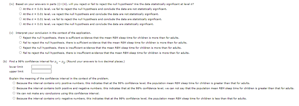 (iv) Based on your answers in parts (i)-(iii), will you reject or fail to reject the null hypothesis? Are the data statistically significant at level a?
O At the a = 0.01 level, we fail to reject the null hypothesis and conclude the data are not statistically significant.
O At the a = 0.01 level, we reject the null hypothesis and conclude the data are not statistically significant.
O At the α = 0.01 level, we fail to reject the null hypothesis and conclude the data are statistically significant.
O At the a = 0.01 level, we reject the null hypothesis and conclude the data are statistically significant.
(v) Interpret your conclusion in the context of the application.
O Reject the null hypothesis, there is sufficient evidence that the mean REM sleep time for children is more than for adults.
O Fail to reject the null hypothesis, there is sufficient evidence that the mean REM sleep time for children is more than for adults.
O Reject the null hypothesis, there is insufficient evidence that the mean REM sleep time for children is more than for adults.
O Fail to reject the null hypothesis, there is insufficient evidence that the mean REM sleep time for children is more than for adults.
(b) Find a 98% confidence interval for ₁-₂. (Round your answers to two decimal places.)
lower limit
upper limit
Explain the meaning of the confidence interval in the context of the problem.
greater than that for adults.
O Because the interval contains only positive numbers, this indicates that at the 98% confidence level, the population mean REM sleep time for children
Because the interval contains both positive and negative numbers, this indicates that at the 98% confidence level, we can not say that the population mean REM sleep time for children
O We can not make any conclusions using this confidence interval.
O Because the interval contains only negative numbers, this indicates that at the 98% confidence level, the population mean REM sleep time for children is less than that for adults.
greater than that for adults.