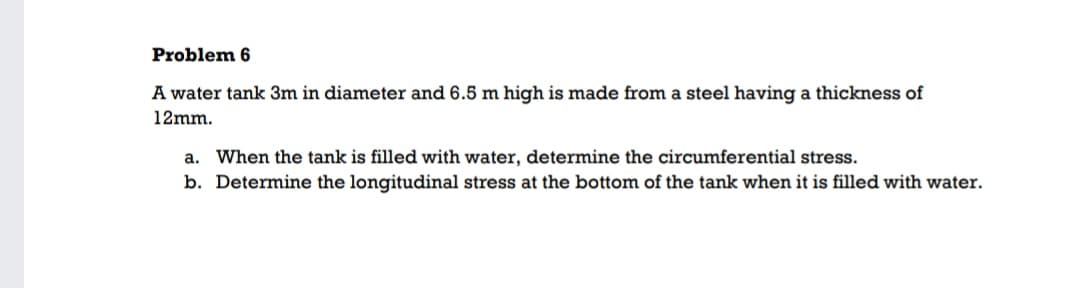 Problem 6
A water tank 3m in diameter and 6.5 m high is made from a steel having a thickness of
12mm.
a. When the tank is filled with water, determine the circumferential stress.
b. Determine the longitudinal stress at the bottom of the tank when it is filled with water.
