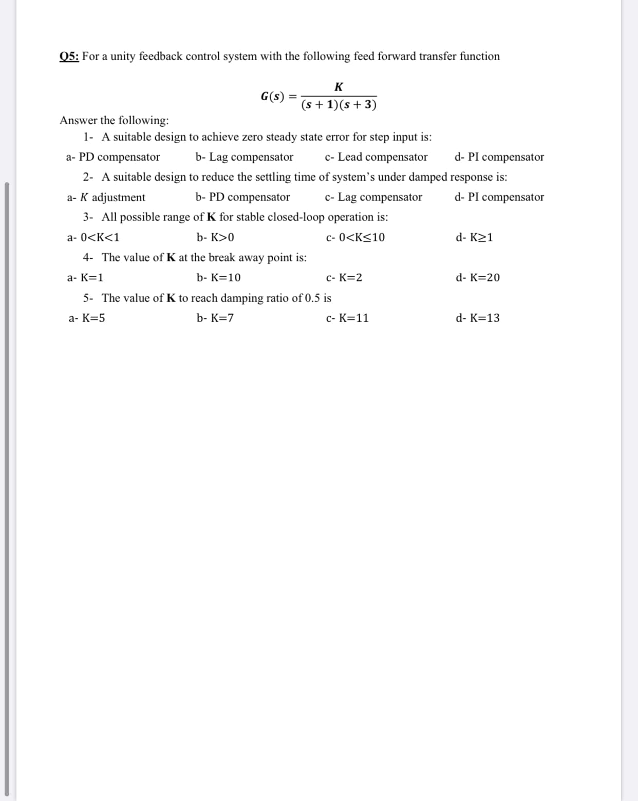 Q5: For a unity feedback control system with the following feed forward transfer function
K
G(s) =
(s + 1)(s +3)
Answer the following:
1- A suitable design to achieve zero steady state error for step input is:
a- PD compensator
b- Lag compensator
c- Lead compensator
d- PI compensator
2- A suitable design to reduce the settling time of system's under damped response is:
a- K adjustment
b- PD compensator
c- Lag compensator
d- PI compensator
3- All possible range of K for stable closed-loop operation is:
a- 0<K<1
b- K>0
c- 0<K<10
d- K21
4- The value of K at the break away point is:
a- K=1
b- K=10
c- K=2
d- K=20
5- The value of K to reach damping ratio of 0.5 is
a- K=5
b- K=7
c- K=11
d- K=13
