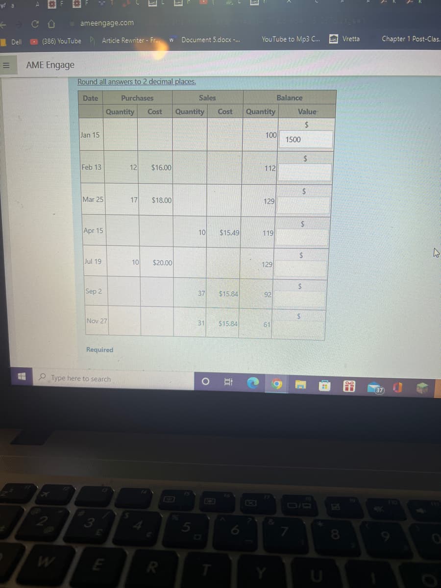 y! a
=
Dell
ameengage.comes que atte motorstatter
(386) YouTube Article Rewriter - Fr... w Document 5.docx -...
AME Engage
Round all answers to 2 decimal places.
Date
Purchases
Jan 15
Feb 13
Mar 25
Apr 15
Jul 19
Sep 2
Quantity
Nov 27
Required
Type here to search
3
E
12
17
S
14
$16.00
$18.00
10 $20.00
Cost Quantity Cost Quantity
R
63
9
Sales
5
10 $15.49
pr=393408cm/c=1131237&page=1
YouTube to Mp3 C...
37 $15.84
31. $15.84
O
T
3
II
?
100
112
129
119
129
92
61
Balance
&
Value
$
1500
7
$
$
$
$
$
$
18
8
Vretta
Chapter 1 Post-Clas.
37
a
4
O