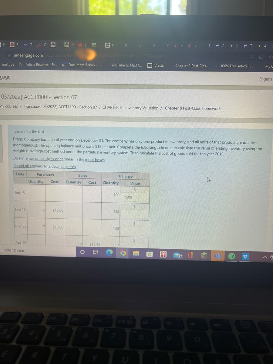FFT & C
F.
gage
Jan 15
ameengage.com/mod/quiz/attempt.php
YouTube Article Rewriter - Fr... W Document 5.docx -...
Feb 13
Mar 25
L
Quantity
INL
Apr 15
e here to search
17
05/2022] ACCT1100 - Section 07
My courses [Fanshawe 05/2022] ACCT1100 - Section 07 / CHAPTER 8 - Inventory Valuation / Chapter 8 Post-Class Homework
12 $16.00
Take me to the text
Drago Company has a fiscal year end on December 31. The company has only one product in inventory, and all units of that product are identical
(homogenous). The opening balance unit price is $15 per unit. Complete the following schedule to calculate the value of ending inventory using the
weighted-average cost method under the perpetual inventory system. Then calculate the cost of goods sold for the year 2019.
Do not enter dollar signs or commas in the input boxes.
Round all answers to 2 decimal places.
Date
Purchases
L
CIP
Sales
$18.00
L X
Cost Quantity Cost Quantity
10
pt=3994170&cmid=1131257&page=1
YouTube to Mp3 C...
O
$15.49
Bi
100
112
129
Balance
119
CAA dk dk 1 y A* [WT
1500
O
Value
S
$
S
Vretta
P
Chapter 1 Post-Clas...
8
37
5
Q
100% Free Article R...
4
T
*
A
My C
English