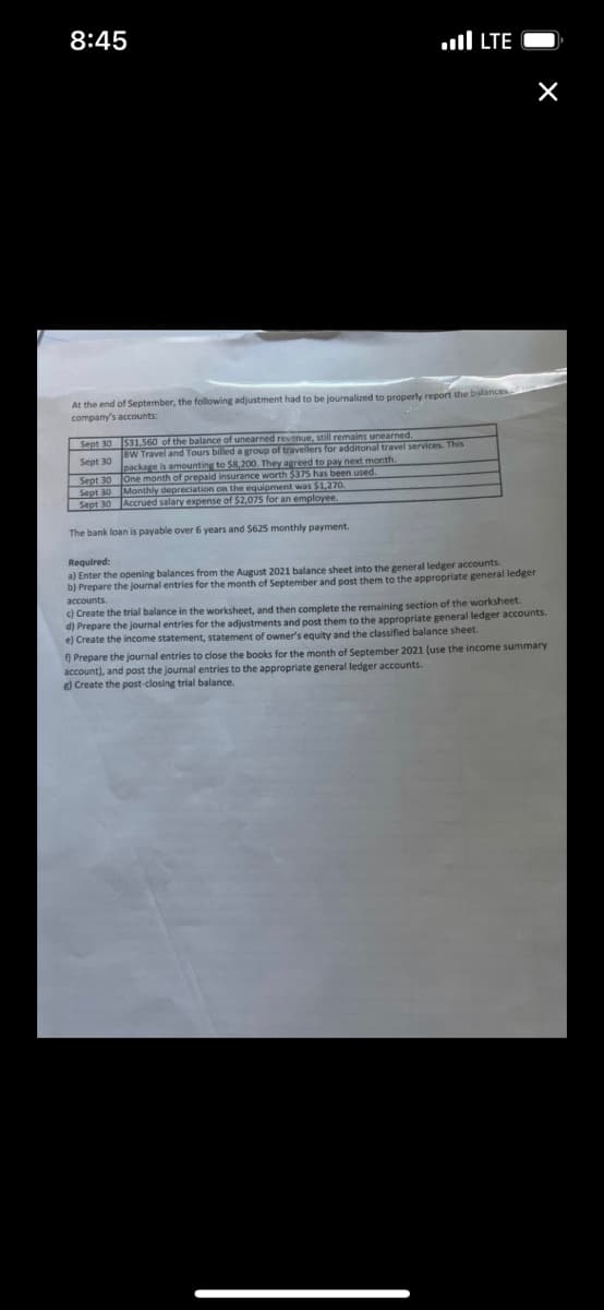 8:45
At the end of September, the following adjustment had to be journalized to properly report the balances
company's accounts:
Sept 30
$31.560 of the balance of unearned revenue, still remains unearned.
BW Travel and Tours billed a group of travellers for additonal travel services. This
package is amounting to $8,200. They agreed to pay next month.
One month of prepaid insurance worth $375 has been used.
Monthly depreciation on the equipment was $1,270.
Accrued salary expense of $2,075 for an employee.
LTE
Sept 30
Sept 30
Sept
The bank loan is payable over 6 years and $625 monthly payment.
×
Required:
a) Enter the opening balances from the August 2021 balance sheet into the general ledger accounts.
b) Prepare the journal entries for the month of September and post them to the appropriate general ledger
accounts.
c) Create the trial balance in the worksheet, and then complete the remaining section of the worksheet.
d) Prepare the journal entries for the adjustments and post them to the appropriate general ledger accounts.
e) Create the income statement, statement of owner's equity and the classified balance sheet.
f) Prepare the journal entries to close t e books for the month of September 2021 (use the income summary
account), and post the journal entries to the appropriate general ledger accounts.
g) Create the post-closing trial balance.