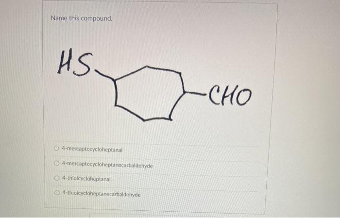 Name this compound.
HS
CHO
4-mercaptocycloheptanal
O 4-mercaptocycloheptanecarbaldehyde
4-thiolcycloheptanal
O4-thiolcycloheptanecarbaldehyde
