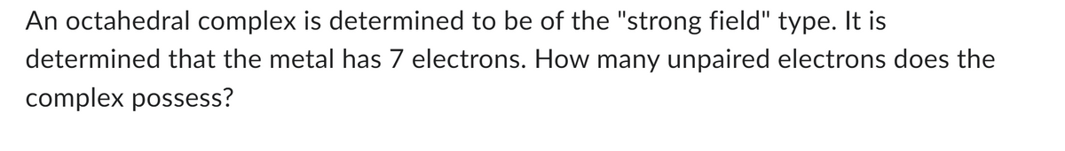 An octahedral complex is determined to be of the "strong field" type. It is
determined that the metal has 7 electrons. How many unpaired electrons does the
complex possess?