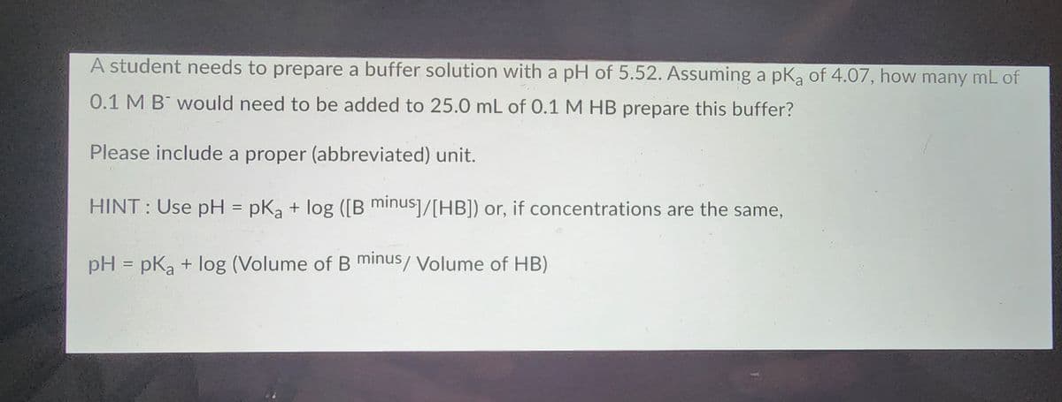 A student needs to prepare a buffer solution with a pH of 5.52. Assuming a pK₂ of 4.07, how many mL of
0.1 M B would need to be added to 25.0 mL of 0.1 M HB prepare this buffer?
Please include a proper (abbreviated) unit.
HINT: Use pH = pK₂ + log ([B minus]/[HB]) or, if concentrations are the same,
pH = pka + log (Volume of B minus/ Volume of HB)