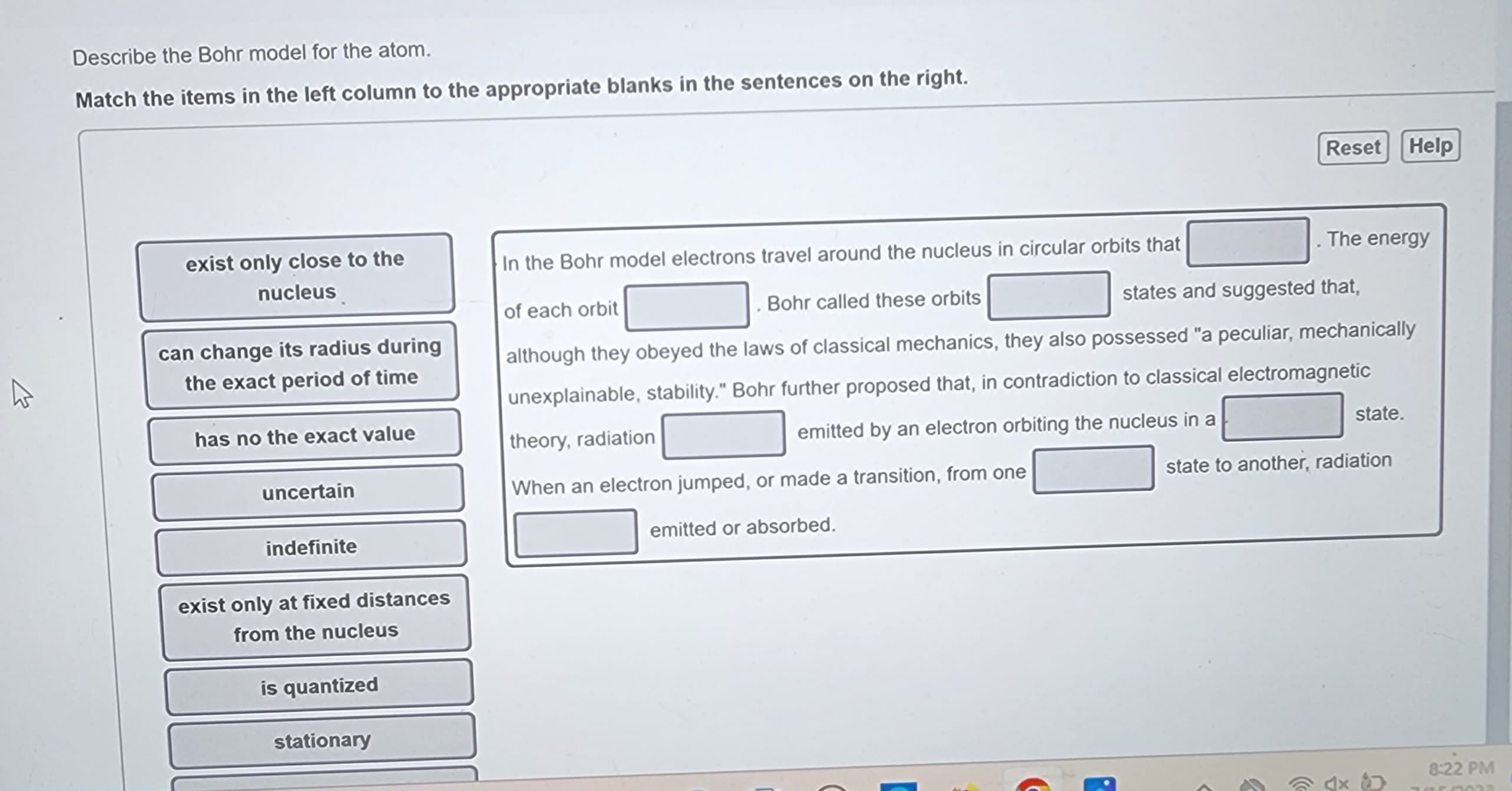 K
Describe the Bohr model for the atom.
Match the items in the left column to the appropriate blanks in the sentences on the right.
exist only close to the
nucleus
can change its radius during
the exact period of time
has no the exact value
uncertain
indefinite
exist only at fixed distances
from the nucleus
is quantized
stationary
theory, radiation
When an electron jumped, or made a transition, from one
emitted or absorbed.
In the Bohr model electrons travel around the nucleus in circular orbits that
. Bohr called these orbits
of each orbit
states and suggested that,
although they obeyed the laws of classical mechanics, they also possessed "a peculiar, mechanically
unexplainable, stability." Bohr further proposed that, in contradiction to classical electromagnetic
emitted by an electron orbiting the nucleus in a
C
R
Reset Help
. The energy
F
state.
state to another, radiation
8:22 PM