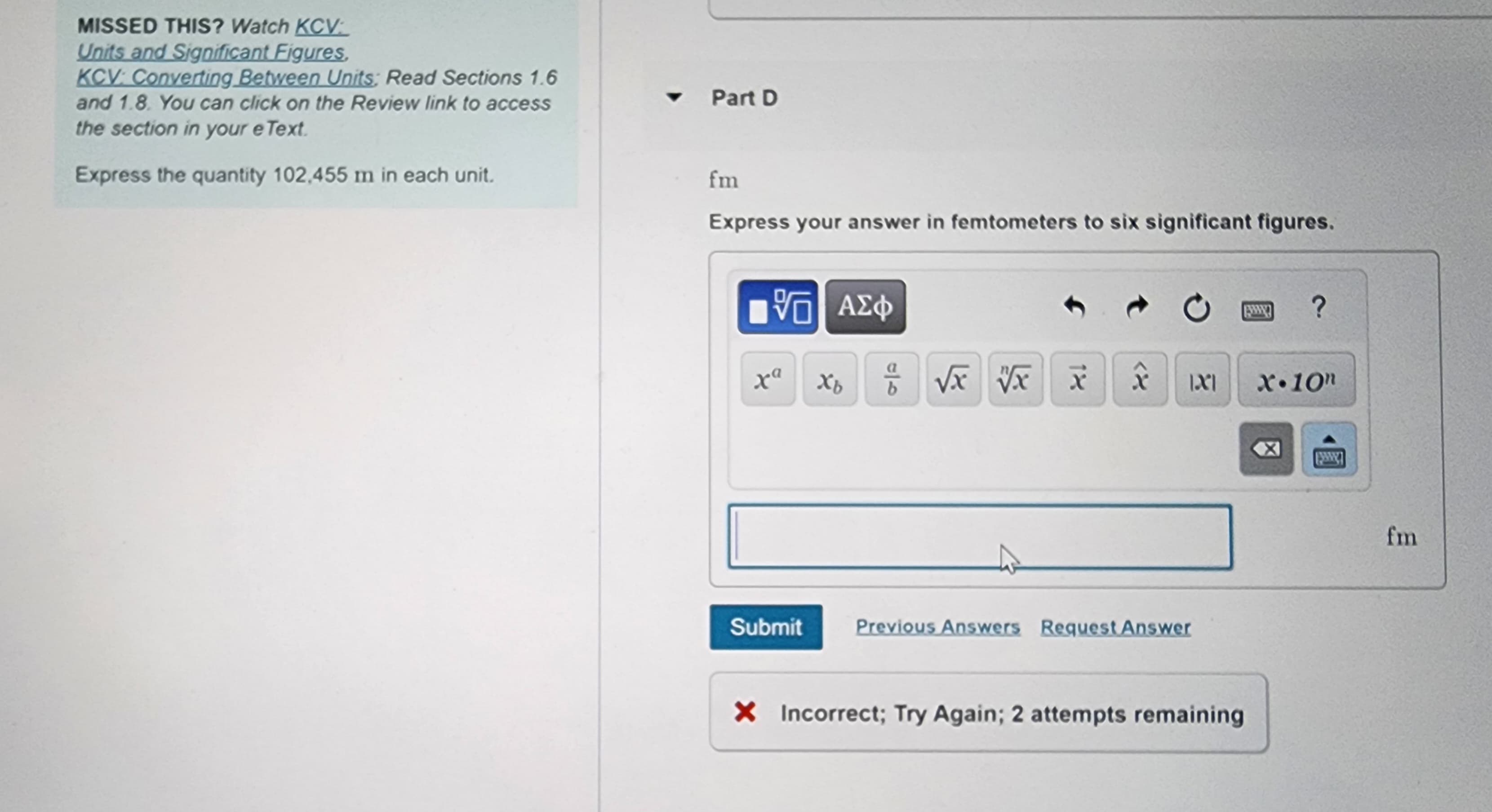 MISSED THIS? Watch KCV:
Units and Significant Figures,
KCV: Converting Between Units: Read Sections 1.6
and 1.8. You can click on the Review link to access
the section in your e Text.
Express the quantity 102,455 m in each unit.
Part D
fm
Express your answer in femtometers to six significant figures.
V 5. ΑΣΦ
ра
xa Xb
16
b
√x vx x
X |X|
Submit Previous Answers Request Answer
X Incorrect; Try Again; 2 attempts remaining
?
X.10n
fm