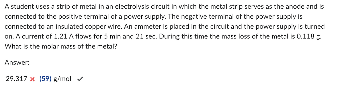 A student uses a strip of metal in an electrolysis circuit in which the metal strip serves as the anode and is
connected to the positive terminal of a power supply. The negative terminal of the power supply is
connected to an insulated copper wire. An ammeter is placed in the circuit and the power supply is turned
on. A current of 1.21 A flows for 5 min and 21 sec. During this time the mass loss of the metal is 0.118 g.
What is the molar mass of the metal?
Answer:
29.317 × (59) g/mol ✔