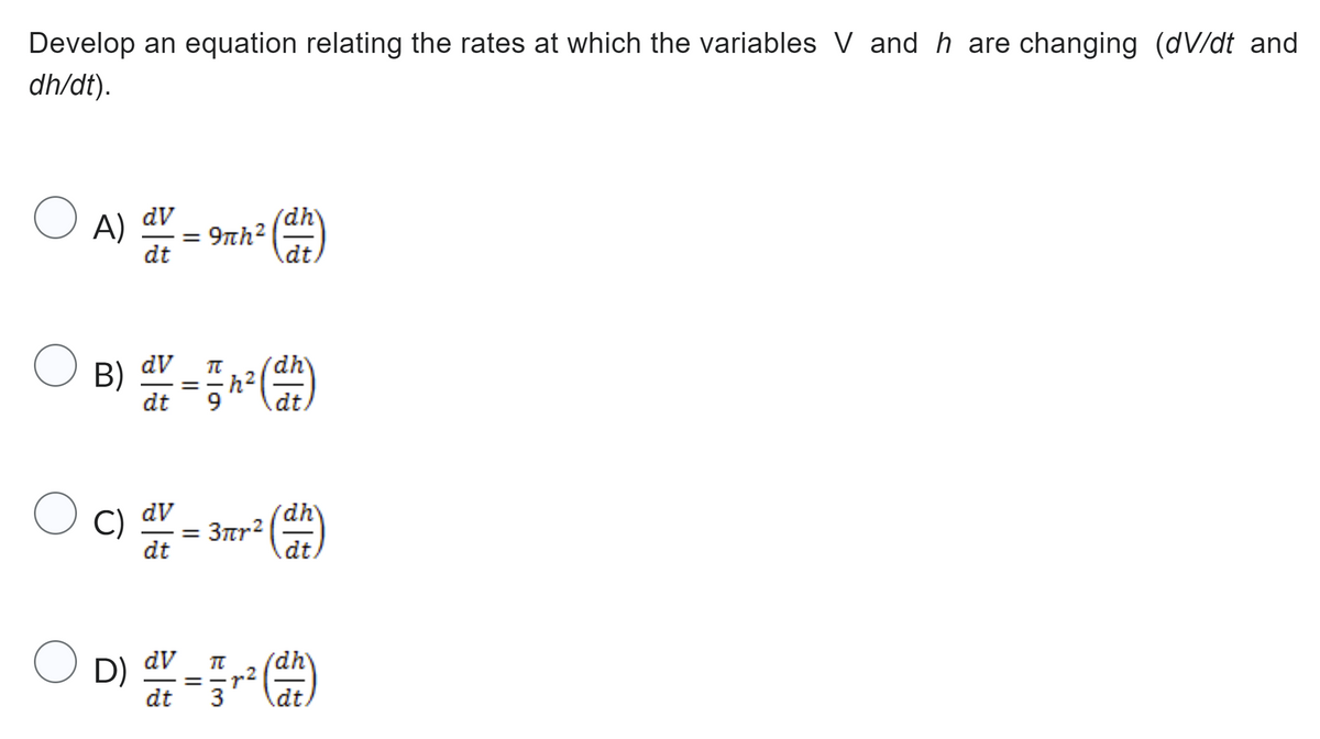 Develop an equation relating the rates at which the variables V and h are changing (dv/dt and
dh/dt).
O
dV
A) 9πh ² (dh)
==
dt
OF
O
B)
dV
dt
C) dv
dt
Bla
TC
==
OD)
D) dv
dt
9
dv =
= 3πr²
WIN
(dh)
3
h²
² (dh)
p2
(dh)