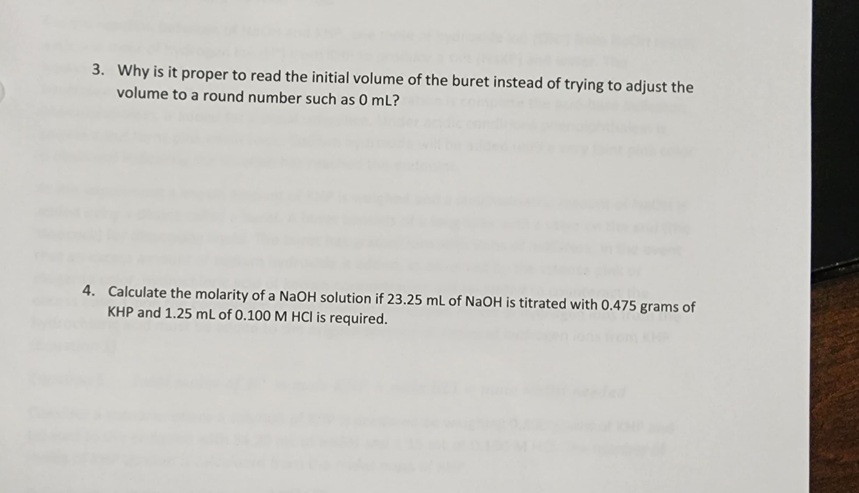 ### Reading Initial Volume and Molarity Calculations 

#### 3. Importance of Reading Initial Volume from the Buret
When performing titration experiments, it is crucial to read the initial volume of the buret accurately, rather than trying to adjust the volume to a round number like 0 mL. This precision ensures that all calculated measurements are based on true initial readings, thereby eliminating potential inaccuracies that could arise from attempting to adjust the liquid to a specific mark. Accurate initial volume recordings contribute to the reliability and reproducibility of the experiment's results. 

#### 4. Calculating Molarity of NaOH Solution

To find the molarity of a NaOH (Sodium Hydroxide) solution, follow these steps:

- The data given:
  - Volume of NaOH solution: 23.25 mL
  - Mass of KHP (Potassium hydrogen phthalate): 0.475 grams
  - Volume of HCl (Hydrochloric acid) solution: 1.25 mL with 0.100 M concentration

- Steps:
  - Convert the volume of NaOH to liters: \( 23.25 \, \text{mL} = 0.02325 \, \text{L} \)
  - Convert the mass of KHP to moles using the molar mass of KHP (approximately 204.22 g/mol):
    \[
    \text{Moles of KHP} = \frac{0.475 \, \text{g}}{204.22 \, \text{g/mol}} \approx 0.002325 \, \text{moles}
    \]
  - Since HCl is fully ionized in solution, the moles of NaOH is equal to the moles of KHP in the titration reaction:
    \[
    \text{Moles of NaOH} = 0.002325 \, \text{moles}
    \]
  - Calculate molarity (M) using the formula \( M = \frac{\text{moles}}{\text{liters}} \):
    \[
    \text{Molarity of NaOH} = \frac{0.002325 \, \text{moles}}{0.02325 \, \text{L}} = 0.10 \, \text{M}
    \]

The molarity of the Na