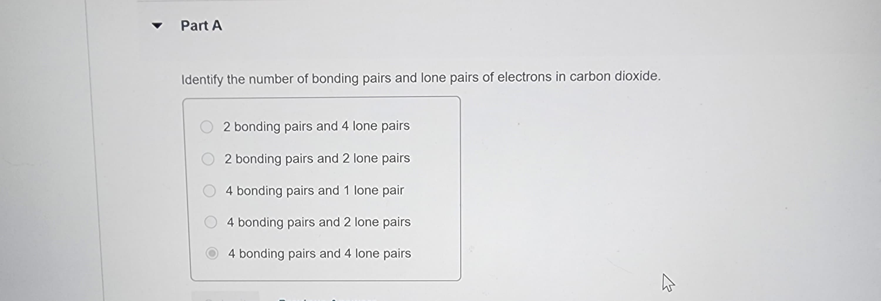 Part A
Identify the number of bonding pairs and lone pairs of electrons in carbon dioxide.
2 bonding pairs and 4 lone pairs
2 bonding pairs and 2 lone pairs
4 bonding pairs and 1 lone pair
4 bonding pairs and 2 lone pairs
4 bonding pairs and 4 lone pairs.
4