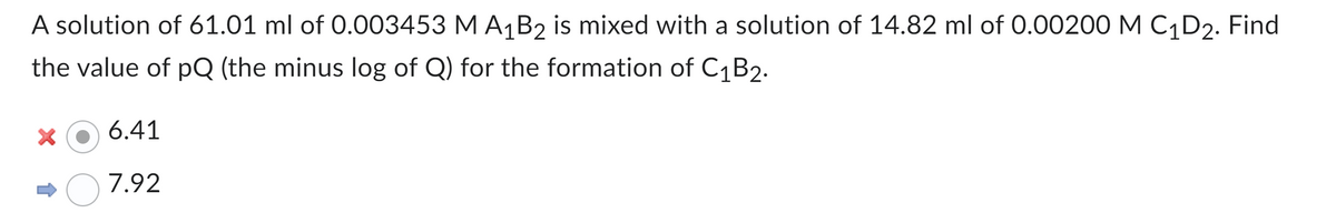 A solution of 61.01 ml of 0.003453 M A₁B2 is mixed with a solution of 14.82 ml of 0.00200 M C₁D₂. Find
the value of pQ (the minus log of Q) for the formation of C₁B2.
X
6.41
7.92