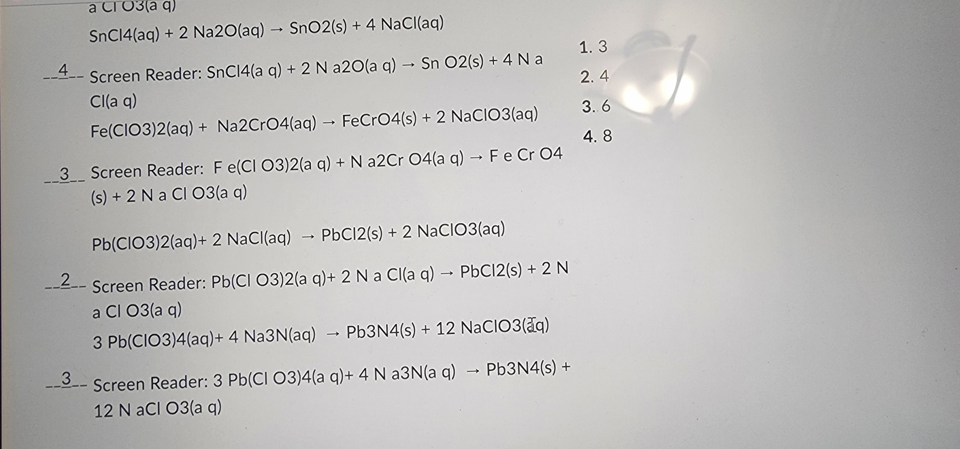 4
CIO3(aq)
SnC14(aq) + 2 Na2O(aq) → SnO2 (s) + 4 NaCl(aq)
a
Screen Reader: SnC14(a q) + 2 N a2O(a q) → Sn O2(s) + 4 Na
Cl(aq)
Fe(CIO3)2(aq) + Na2CrO4(aq) → FeCrO4(s) + 2 NaClO3(aq)
3__ Screen Reader: F e(CI O3)2(a q) + N a2Cr O4(a q) → F e Cr 04
(s) + 2 Na Cl O3(a q)
Pb(ClO3)2(aq) + 2 NaCl(aq)
PbC12(s) + 2 NaCIO3(aq)
__2_- Screen Reader: Pb(ClO3)2(aq) + 2 N a Cl(aq) → PbCl2(s) + 2 N
a Cl 03(aq)
3 Pb(CIO3)4(aq) + 4 Na3N(aq) → Pb3N4(s) + 12 NaClO3(aq)
__3_-
3.
Screen Reader: 3 Pb(CI O3)4(a q) + 4 N a3N(a q) → Pb3N4(s) +
12 NaCl O3(aq)
1.3
2.4
3.6
4.8