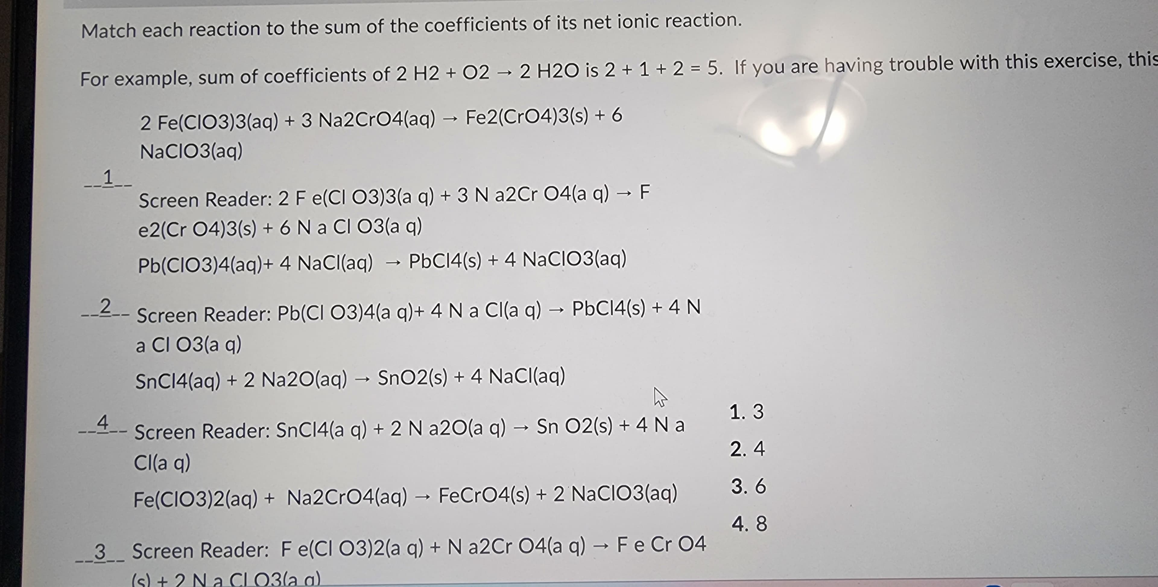 Match each reaction to the sum of the coefficients of its net ionic reaction.
For example, sum of coefficients of 2 H2 + O2 → 2 H2O is 2 + 1 + 2 = 5. If you are having trouble with this exercise, this
2 Fe(CIO3)3(aq) + 3 Na2CrO4(aq) → Fe2(CrO4)3(s) + 6
NaClO3(aq)
1__
Screen Reader: 2 F e(CI O3)3(aq) + 3 N a2Cr O4(a q) → F
e2(Cr 04)3(s) + 6 Na Cl O3(aq)
Pb(ClO3)4(aq) + 4 NaCl(aq) → PbC14(s) + 4 NaCIO3(aq)
2
- Screen Reader: Pb(Cl 03)4(a q)+ 4 N a Cl(aq) → PbC14(s) + 4 N
a Cl 03(aq)
SnC14(aq) + 2 Na2O(aq) → SnO2(s) + 4 NaCl(aq)
A
Screen Reader: SnC14(a q) + 2 N a2O(a q) → Sn O2(s) + 4 Na
Cl(aq)
Fe(CIO3)2(aq) + Na2CrO4(aq) → FeCrO4(s) + 2 NaClO3(aq)
3 Screen Reader: Fe(CI O3)2(a q) + N a2Cr O4(a q) → F e Cr 04
(s) + 2 Na Cl O3(a a)
4
1.3
2.4
3.6
4.8