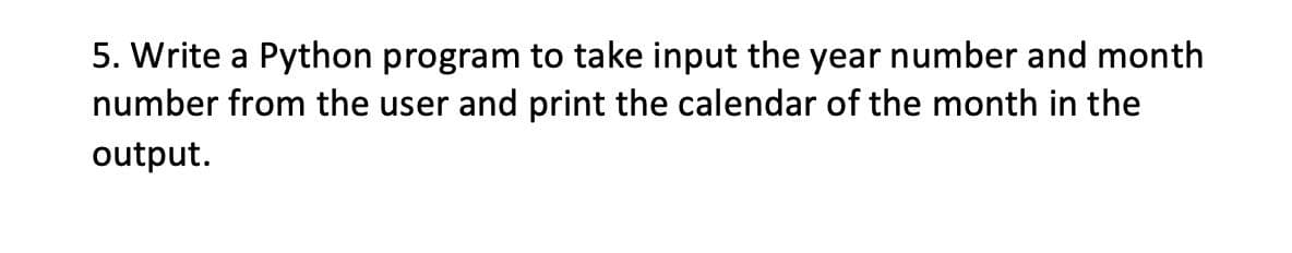 5. Write a Python program to take input the year number and month
number from the user and print the calendar of the month in the
output.
