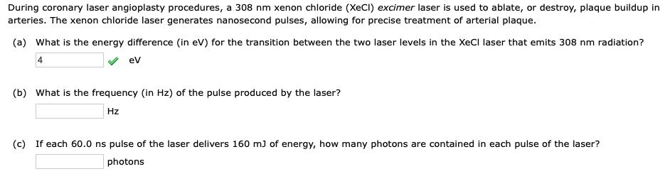 During coronary laser angioplasty procedures, a 308 nm xenon chloride (XeCl) excimer laser is used to ablate, or destroy, plaque buildup in
arteries. The xenon chloride laser generates nanosecond pulses, allowing for precise treatment of arterial plaque.
(a) What is the energy difference (in ev) for the transition between the two laser levels in the XeCl laser that emits 308 nm radiation?
ev
(b) What is the frequency (in Hz) of the pulse produced by the laser?
Hz
(c) If each 60.0 ns pulse of the laser delivers 160 m) of energy, how many photons are contained in each pulse of the laser?
photons
