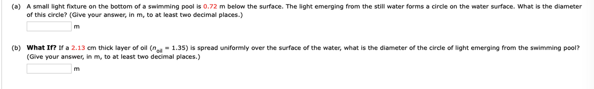 (a) A small light fixture on the bottom of a swimming pool is 0.72 m below the surface. The light emerging from the still water forms a circle on the water surface. What is the diameter
of this circle? (Give your answer, in m, to at least two decimal places.)
(b) What If? If a 2.13 cm thick layer of oil (n = 1.35) is spread uniformly over the surface of the water, what is the diameter of the circle of light emerging from the swimming pool?
(Give your answer, in m, to at least two decimal places.)
