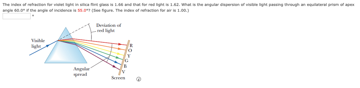 The index of refraction for violet light in silica flint glass is 1.66 and that for red light is 1.62. What is the angular dispersion of visible light passing through an equilateral prism of apex
angle 60.0° if the angle of incidence is 55.0°? (See figure. The index of refraction for air is 1.00.)
Deviation of
red light
Visible
light
R
Angular
spread
Screen
