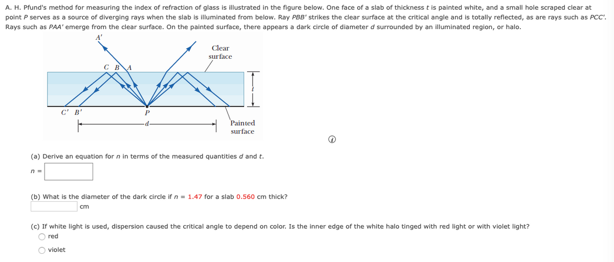 A. H. Pfund's method for measuring the index of refraction of glass is illustrated in the figure below. One face of a slab of thickness t is painted white, and a small hole scraped clear at
point P serves as a source of diverging rays when the slab is illuminated from below. Ray PBB' strikes the clear surface at the critical angle and is totally reflected, as are rays such as PCC'.
Rays such as PAA' emerge from the clear surface. On the painted surface, there appears a dark circle of diameter d surrounded by an illuminated region, or halo.
Clear
surface
C BA
C' B'
P
Painted
surface
(a) Derive an equation for n in terms of the measured quantities d and t.
n =
(b) What is the diameter of the dark circle if n = 1.47 for a slab 0.560 cm thick?
cm
(c) If white light is used, dispersion caused the critical angle to depend on color. Is the inner edge of the white halo tinged with red light or with violet light?
O red
O violet
