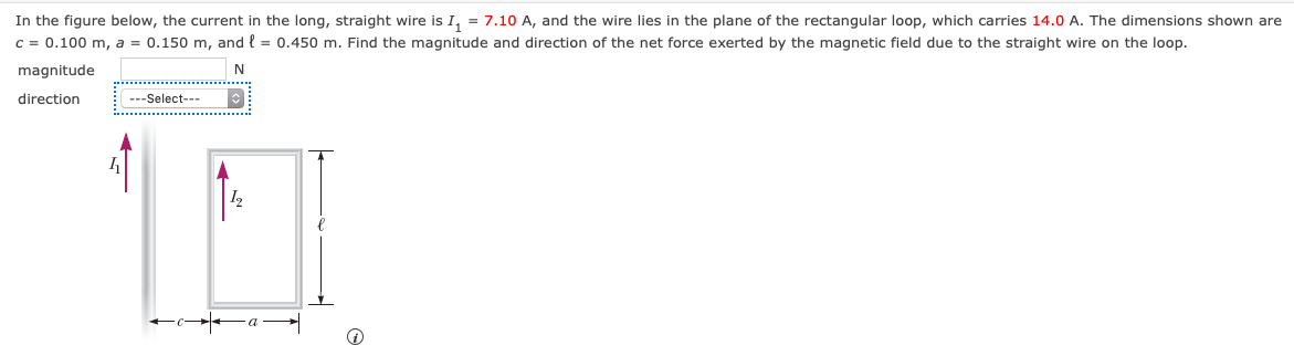 In the figure below, the current in the long, straight wire is I, = 7.10 A, and the wire lies in the plane of the rectangular loop, which carries 14.0 A. The dimensions shown are
c = 0.100 m, a = 0.150 m, and { = 0.450 m. Find the magnitude and direction of the net force exerted by the magnetic field due to the straight wire on the loop.
magnitude
direction
---Select---
