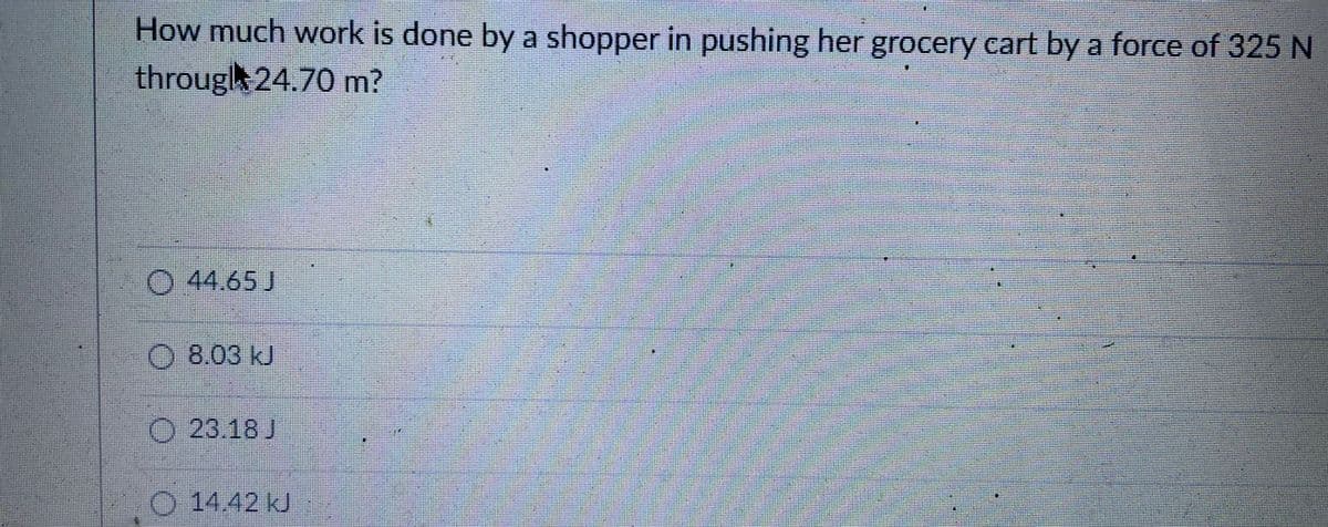 How much work is done by a shopper in pushing her grocery cart by a force of 325 N
througl 24.70 m?
O 44.65 J
O 8.03 kJ
O 23.18 J
0 1442 kJ
