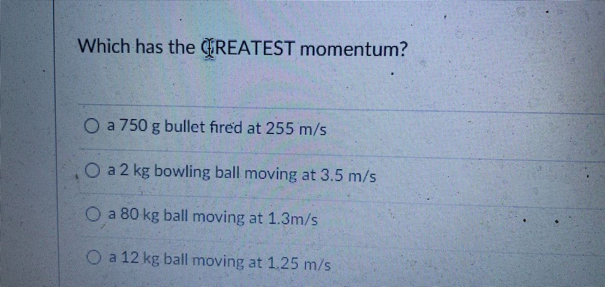 Which has the CiREATEST momentum?
Oa750 g bullet fired at 255 m/s
Oa 2 kg bowling ball moving at 3.5 m/s
O a 80 kg ball moving at 1.3m/s
Oa 12 kg ball moving at 1.25 m/s
