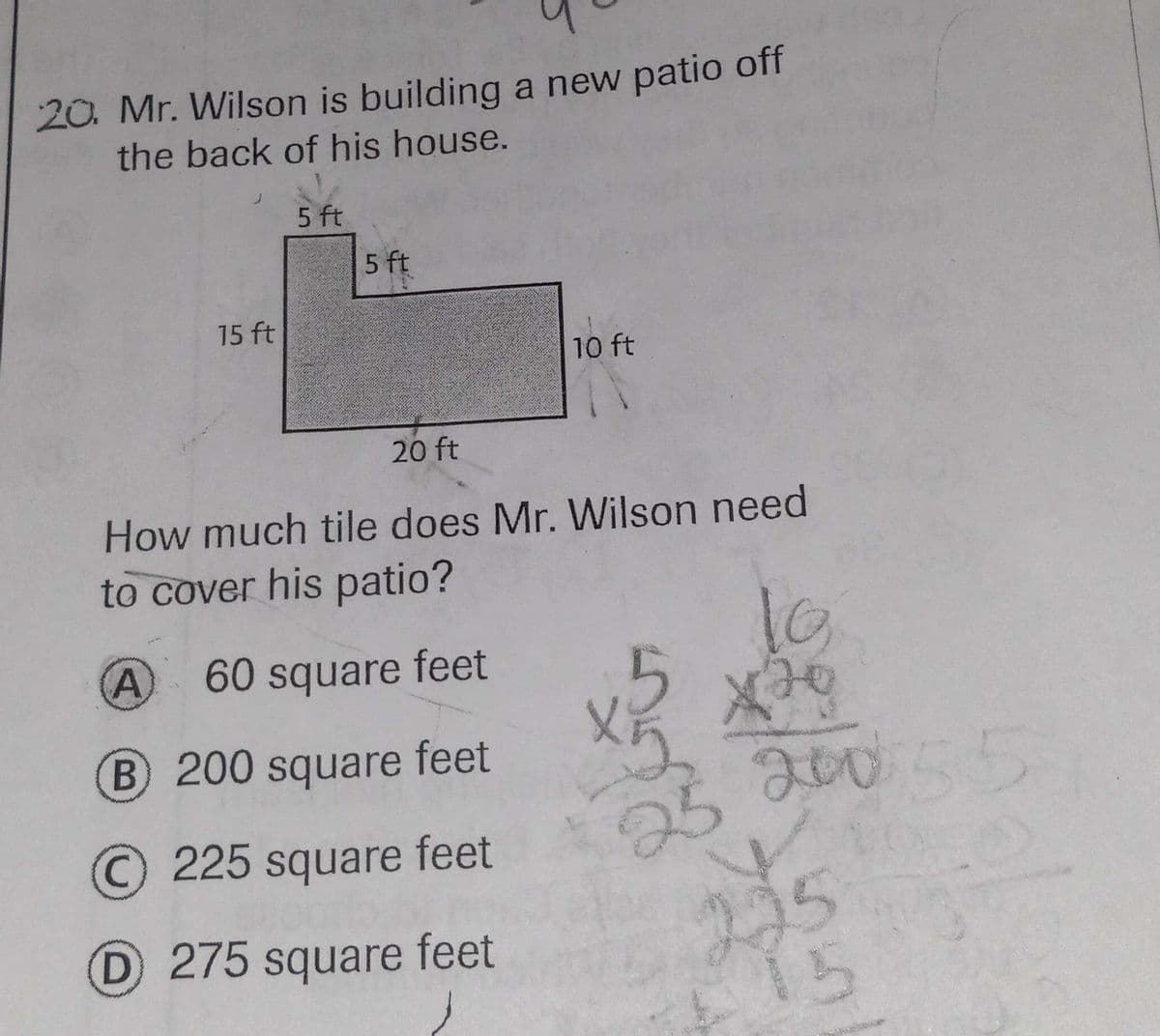 20. Mr. Wilson is building a new patio off
the back of his house.
5 ft
5 ft
15 ft
10 ft
20 ft
How much tile does Mr. Wilson need
to cover his patio?
60 square feet
B 200 square feet
2005
25
215
15
C225 square feet
D 275 square feet
