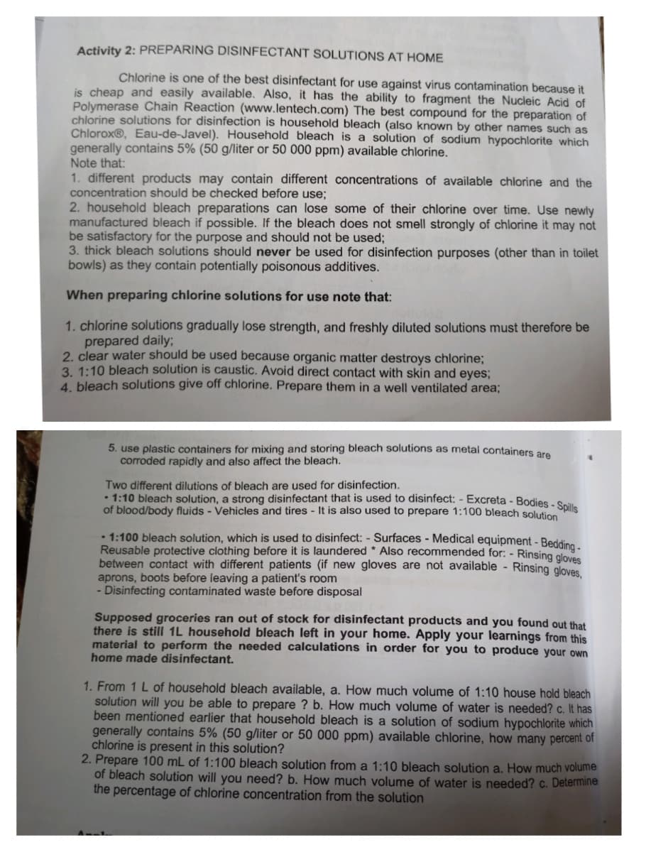 Activity 2: PREPARING DISINFECTANT SOLUTIONS AT HOME
Chlorine is one of the best disinfectant for use against virus contamination because it
is cheap and easily available. Also, it has the ability to fragment the Nucleic Acid of
Polymerase Chain Reaction (www.lentech.com) The best compound for the preparation of
chlorine solutions for disinfection is household bleach (also known by other names such as
Chlorox®, Eau-de-Javel). Household bleach is a solution of sodium hypochlorite which
generally contains 5% (50 g/liter or 50 000 ppm) available chlorine.
Note that:
1. different products may contain different concentrations of available chlorine and the
concentration should be checked before use;
2. household bleach preparations can lose some of their chlorine over time. Use newly
manufactured bleach if possible. If the bleach does not smell strongly of chlorine it may not
be satisfactory for the purpose and should not be used;
3. thick bleach solutions should never be used for disinfection purposes (other than in toilet
bowls) as they contain potentially poisonous additives.
When preparing chlorine solutions for use note that:
1. chlorine solutions gradually lose strength, and freshly diluted solutions must therefore be
prepared daily;
2. clear water should be used because organic matter destroys chlorine;
3. 1:10 bleach solution is caustic. Avoid direct contact with skin and eyes;
4. bleach solutions give off chlorine. Prepare them in a well ventilated area;
5. use plastic containers for mixing and storing bleach solutions as metal containers are
corroded rapidly and also affect the bleach.
Two different dilutions of bleach are used for disinfection.
• 1:10 bleach solution, a strong disinfectant that is used to disinfect: - Excreta - Bodies - Seit
of blood/body fluids - Vehicles and tires - It is also used to prepare 1:100 bleach solution
• 1:100 bleach solution, which is used to disinfect: - Surfaces - Medical equipment - Beddie
Reusable protective clothing before it is laundered * Also recommended for: - Rinsing glovee
between contact with different patients (if new gloves are not available - Rinsing aloves
aprons, boots before leaving a patient's room
- Disinfecting contaminated waste before disposal
Supposed groceries ran out of stock for disinfectant products and you found out that
there is still 1L household bleach left in your home. Apply your learnings from this
material to perform the needed calculations in order for you to produce your own
home made disinfectant.
1. From 1 L of household bleach available, a. How much volume of 1:10 house hold bleach
solution will you be able to prepare ? b. How much volume of water is needed? c. It has
been mentioned earlier that household bleach is a solution of sodium hypochlorite which
generally contains 5% (50 g/liter or 50 000 ppm) available chlorine, how many percent of
chlorine is present in this solution?
2. Prepare 100 mL of 1:100 bleach solution from a 1:10 bleach solution a. How much volume
of bleach solution will you need? b. How much volume of water is needed? c. Determine
the percentage of chlorine concentration from the solution
