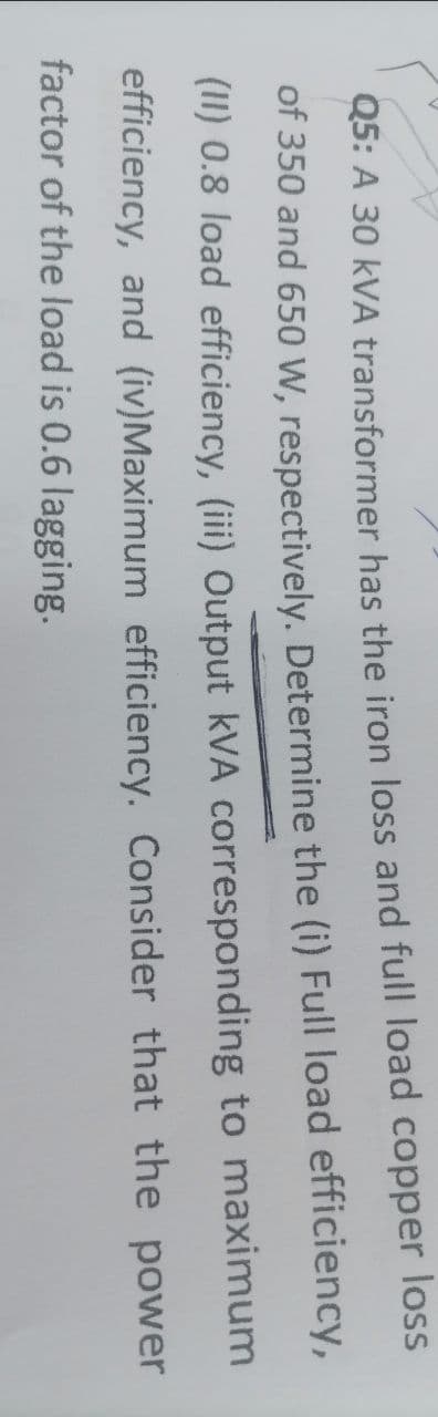 Q5: A 30 KVA transformer has the iron loss and full load copper loss
of 350 and 650 W, respectively. Determine the (i) Full load efficiency,
(II) 0.8 load efficiency, (iii) Output kVA corresponding to maximum
efficiency, and (iv)Maximum efficiency. Consider that the power
factor of the load is 0.6 lagging.