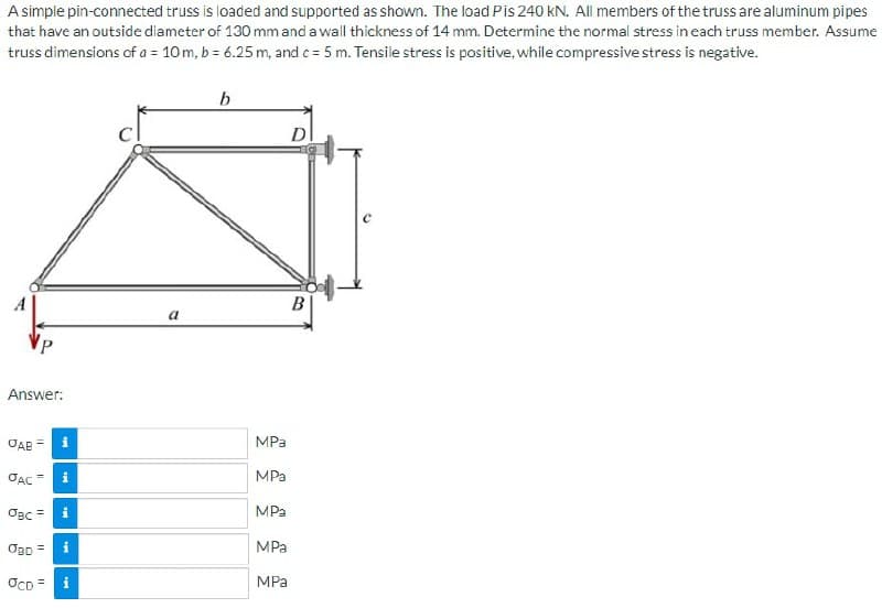 A simple pin-connected truss is loaded and supported as shown. The load Pis 240 kN. All members of the truss are aluminum pipes
that have an outside diameter of 130 mm and a wall thickness of 14 mm. Determine the normal stress in each truss member. Assume
truss dimensions of a = 10 m, b = 6.25 m, and c= 5 m. Tensile stress is positive, while compressive stress is negative.
b
D
Answer:
OAB
11
JAC
OBC=
OBD =
OCD = i
M
M
a
B
MPa
MPa
MPa
MPa
MPa