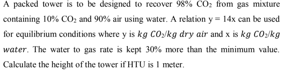 A packed tower is to be designed to recover 98% CO2 from gas mixture
containing 10% CO2 and 90% air using water. A relation y
14x can be used
for equilibrium conditions where y is kg CO2/kg dry air and x is kg CO2/kg
water. The water to gas rate is kept 30% more than the minimum value.
Calculate the height of the tower if HTU is 1 meter.
