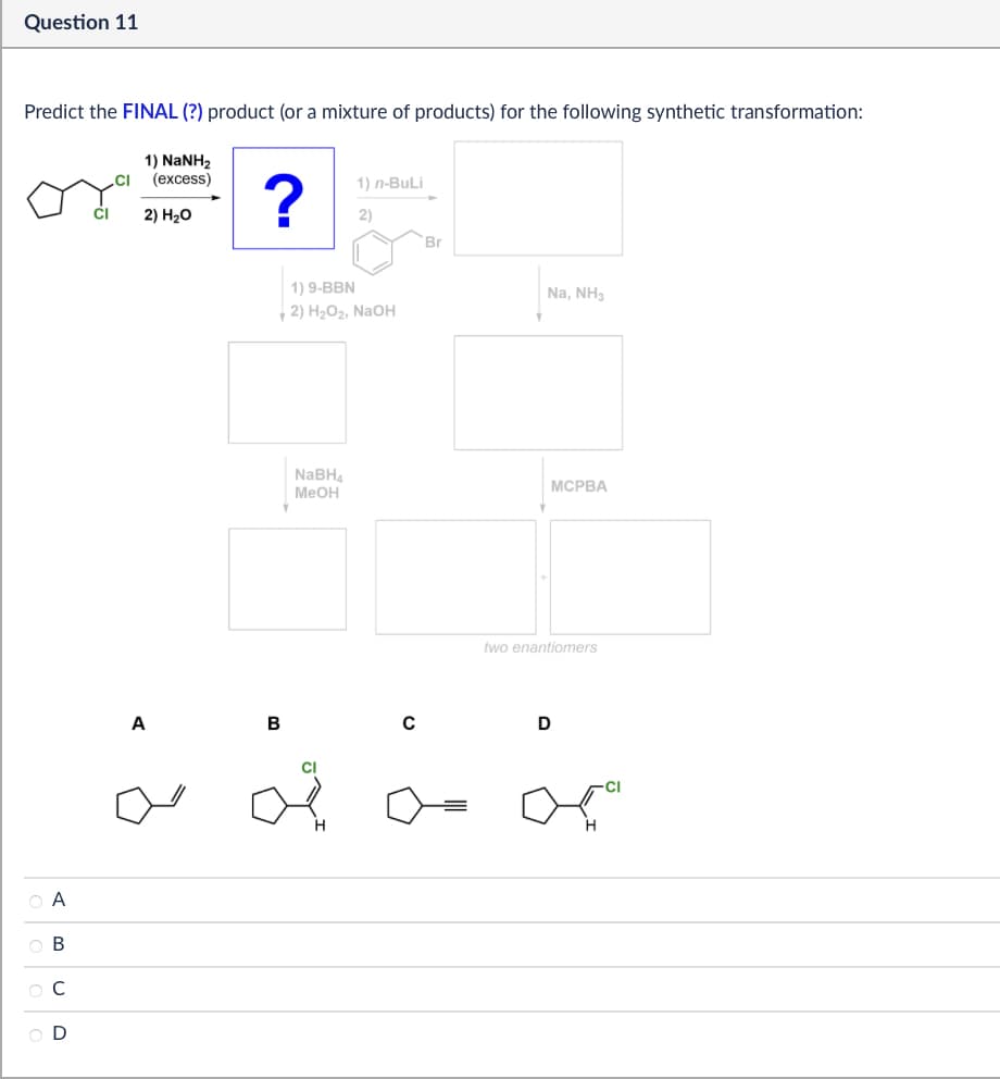 Question 11
Predict the FINAL (?) product (or a mixture of products) for the following synthetic transformation:
1) NaNH2
(excess)
2) H₂O
?
1) n-BuLi
2)
Br
ABCD
OD
1) 9-BBN
2) H2O2, NaOH
NaBH4
MeOH
A
B
Na, NH3
MCPBA
two enantiomers
D