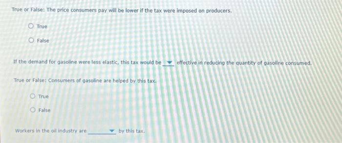 True or False: The price consumers pay will be lower if the tax were imposed on producers.
O True
O False
If the demand for gasoline were less elastic, this tax would be
True or False: Consumers of gasoline are helped by this tax.
O True
O False
Workers in the oil industry are
by this tax.
effective in reducing the quantity of gasoline consumed.