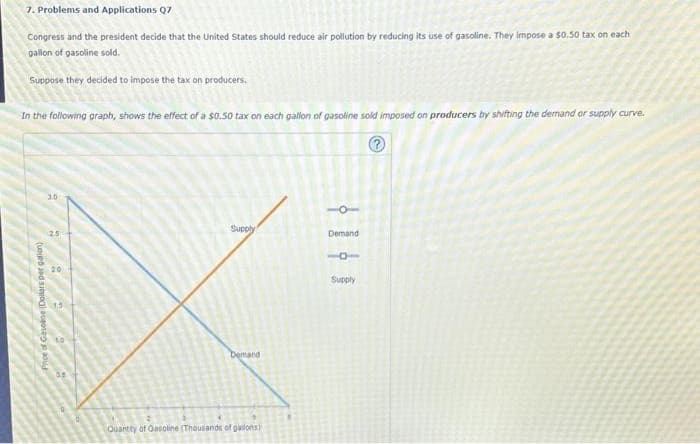 7. Problems and Applications Q7
Congress and the president decide that the United States should reduce air pollution by reducing its use of gasoline. They impose a $0.50 tax on each
gallon of gasoline sold.
Suppose they decided to impose the tax on producers.
In the following graph, shows the effect of a $0.50 tax on each gallon of gasoline sold imposed on producers by shifting the demand or supply curve.
Price of Gasoline (Dollars per gallon)
30
2.5
20
Supply
Demand
Quantity of Gasoline (Thousands of guilons)
-O-
Demand
18
Supply