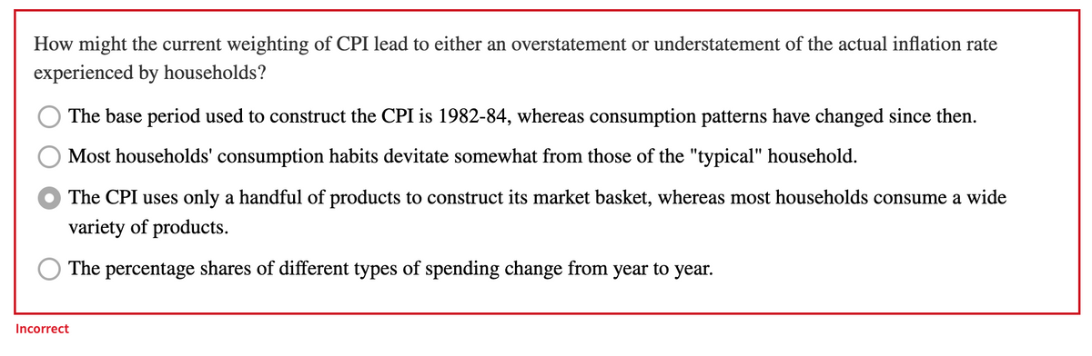 How might the current weighting of CPI lead to either an overstatement or understatement of the actual inflation rate
experienced by households?
The base period used to construct the CPI is 1982-84, whereas consumption patterns have changed since then.
Most households' consumption habits devitate somewhat from those of the "typical" household.
The CPI uses only a handful of products to construct its market basket, whereas most households consume a wide
variety of products.
The percentage shares of different types of spending change from year to year.
Incorrect