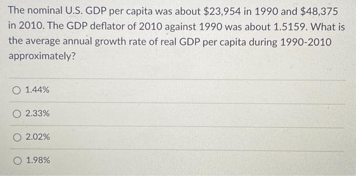 The nominal U.S. GDP per capita was about $23,954 in 1990 and $48,375
in 2010. The GDP deflator of 2010 against 1990 was about 1.5159. What is
the average annual growth rate of real GDP per capita during 1990-2010
approximately?
O 1.44%
O 2.33%
O 2.02%
O 1.98%
