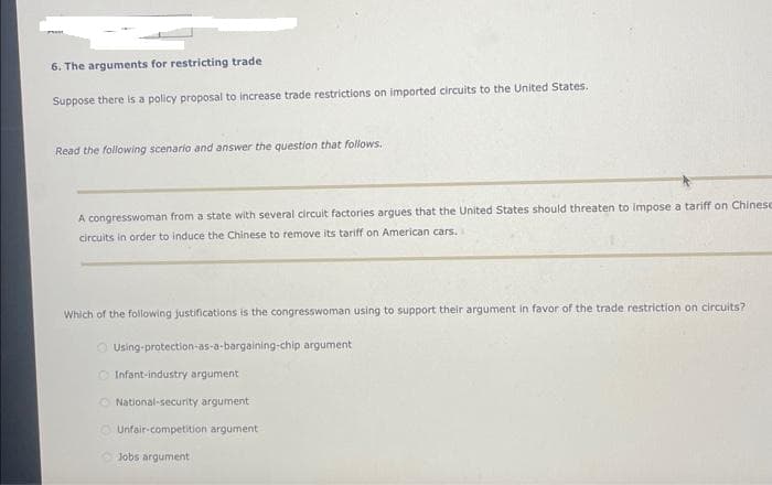 6. The arguments for restricting trade
Suppose there is a policy proposal to increase trade restrictions on imported circuits to the United States.
Read the following scenario and answer the question that follows.
A congresswoman from a state with several circuit factories argues that the United States should threaten to impose a tariff on Chinese
circuits in order to induce the Chinese to remove its tariff on American cars.
Which of the following justifications is the congresswoman using to support their argument in favor of the trade restriction on circuits?
Using-protection-as-a-bargaining-chip argument
O
Infant-industry argument
National-security argument
Unfair-competition argument
Jobs argument