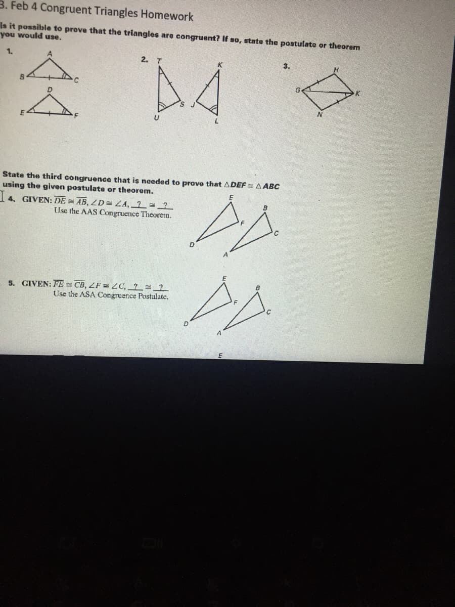 3. Feb 4 Congruent Triangles Homework
Is it possible to prove that the triangles are congruent? If so, state the postulate or theorem
you would use.
1.
2. T
3.
A4
State the third congruence that is needed to prove that ADEF = A ABC
using the given postulate or theorem.
1 4. GIVEN: DE AB, LD= ZA, 2=2
Use the AAS Congruence Theoretn.
5. GIVEN: FE CB, ZF = LC, = 2
Use the ASA Congruence Postulate,
