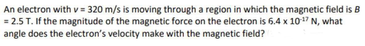 An electron with v = 320 m/s is moving through a region in which the magnetic field is B
= 2.5 T. If the magnitude of the magnetic force on the electron is 6.4 x 10-¹7 N, what
angle does the electron's velocity make with the magnetic field?