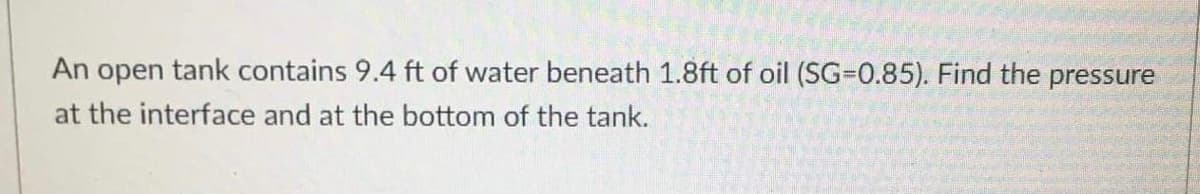 An open tank contains 9.4 ft of water beneath 1.8ft of oil (SG-0.85). Find the pressure
at the interface and at the bottom of the tank.
