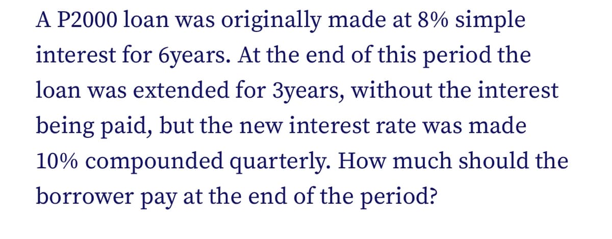 A P2000 loan was originally made at 8% simple
interest for 6years. At the end of this period the
loan was extended for 3years, without the interest
being paid, but the new interest rate was made
10% compounded quarterly. How much should the
borrower pay at the end of the period?
раy
