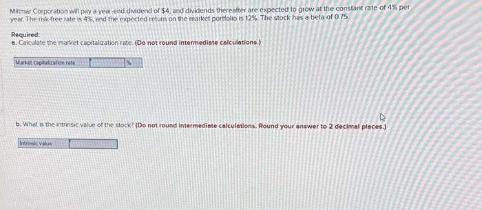 Miltmar Corporation will pay a year-end dividend of $4, and dividends thereafter are expected to grow at the constant rate of 4% per
year. The risk-free rate is 4%, and the expected return on the market portfolio is 12%. The stock has a beta of 0.75
Required:
a. Calculate the market capitalization rate. (Do not round intermediate calculations.)
Market capitalization rate
%
4
b. What is the intrinsic value of the stock? (Do not round intermediate calculations. Round your answer to 2 decimal places.)
Intrinsic value