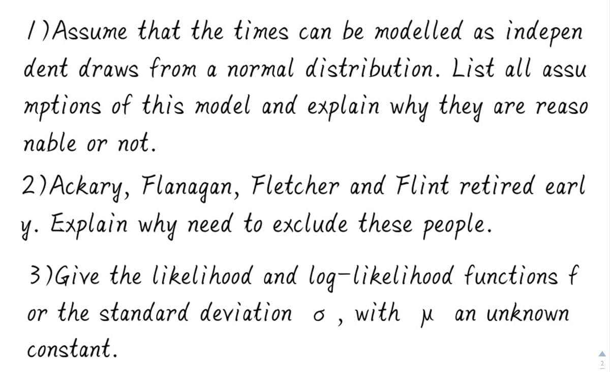 ) Assume that the times can be modelled as indepen
dent draws from a normal distribution. List all assu
mptions of this model and explain why they are reaso
nable or not.
2) Ackary, Flanagan, Fletcher and Flint retired earl
y. Explain why need to exclude these people.
3) Give the likelihood and log-likelihood functions f
or the standard deviation o, with M an unknown
constant.
2
