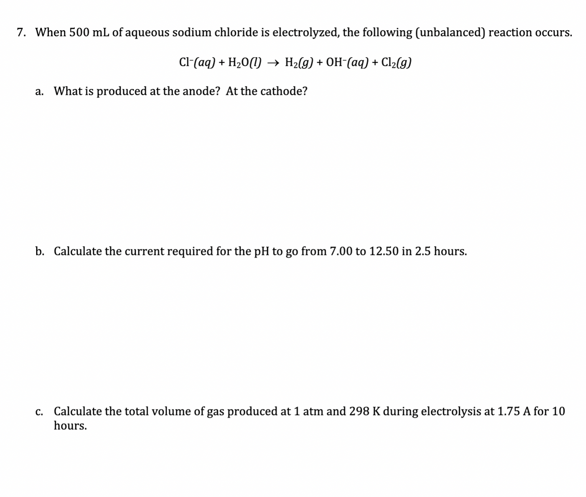 7. When 500 mL of aqueous sodium chloride is electrolyzed, the following (unbalanced) reaction occurs.
Cl-(aq) + H20(1) → H2(g) + OH-(aq) + Cl2(g)
a. What is produced at the anode? At the cathode?
b. Calculate the current required for the pH to go from 7.00 to 12.50 in 2.5 hours.
c. Calculate the total volume of gas produced at 1 atm and 298 K during electrolysis at 1.75 A for 10
hours.
